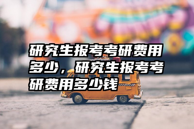 研究生报考考研费用多少，研究生报考考研费用多少钱