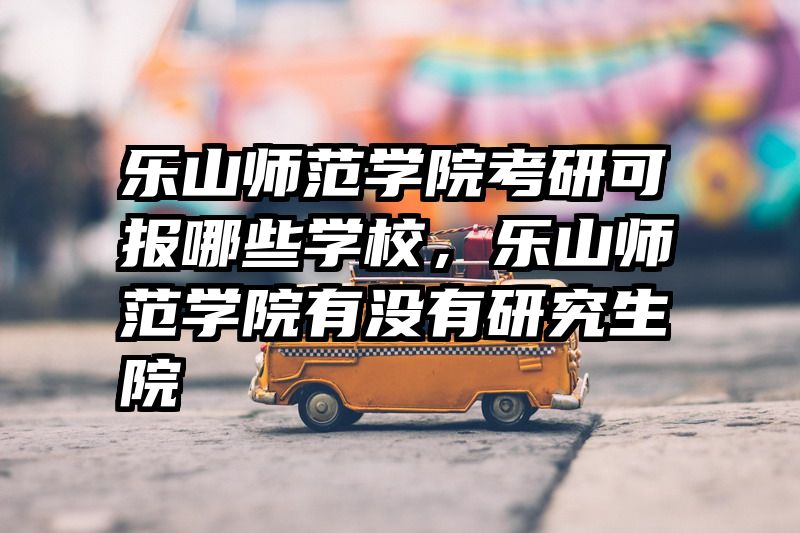 乐山师范学院考研可报哪些学校,乐山师范学院有没有研究生院