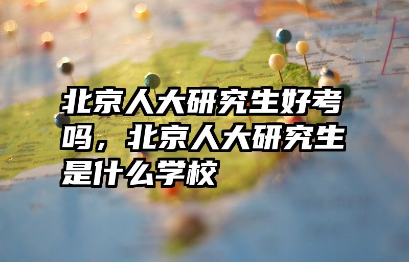 北京人大研究生好考吗,北京人大研究生是什么学校