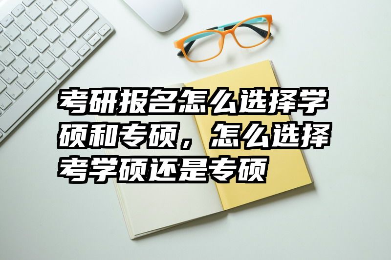 考研报名怎么选择学硕和专硕,怎么选择考学硕还是专硕