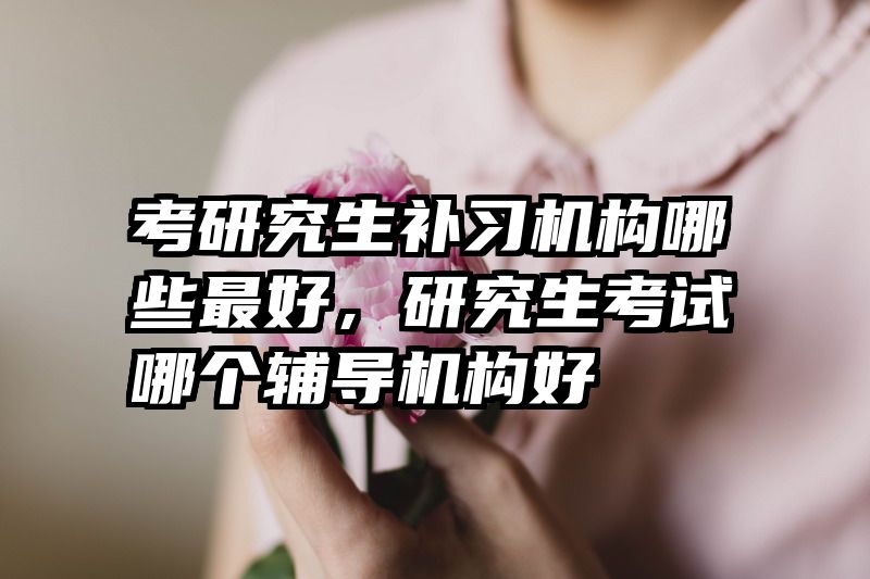 考研究生补习机构哪些最好,研究生考试哪个辅导机构好