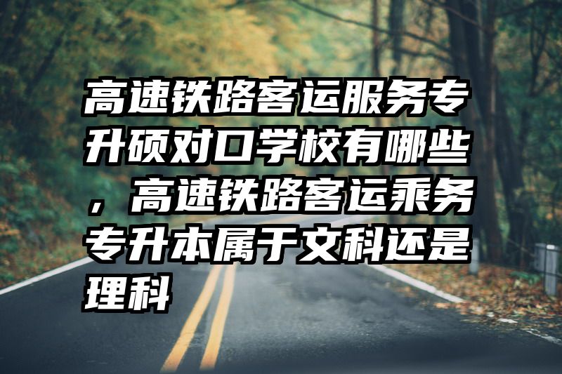 高速铁路客运服务专升硕对口学校有哪些,高速铁路客运乘务专升本属于文科还是理科