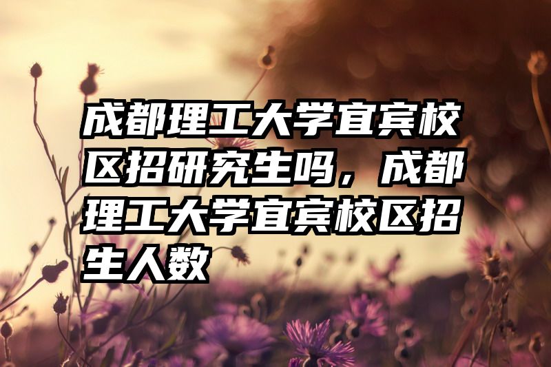 成都理工大学宜宾校区招研究生吗,成都理工大学宜宾校区招生人数