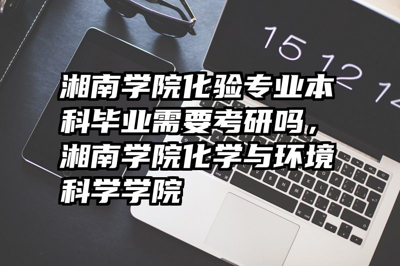 湘南学院化验专业本科毕业需要考研吗，湘南学院化学与环境科学学院