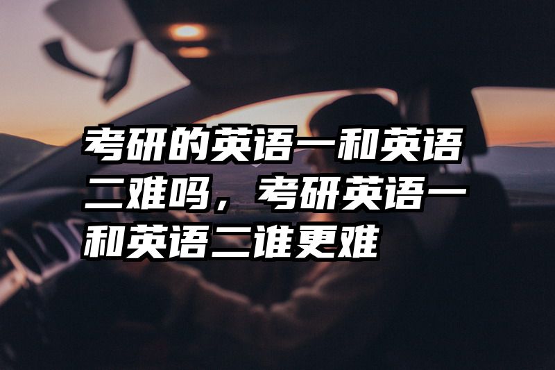 考研的英语一和英语二难吗,考研英语一和英语二谁更难