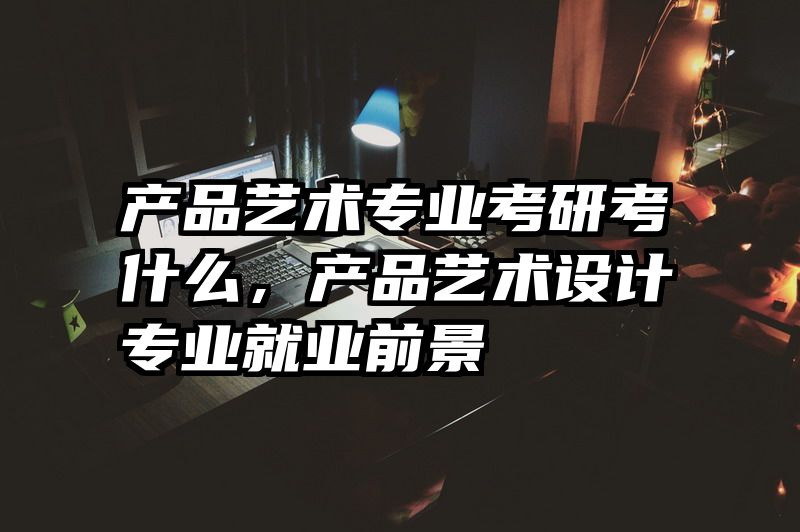 产品艺术专业考研考什么,产品艺术设计专业就业前景