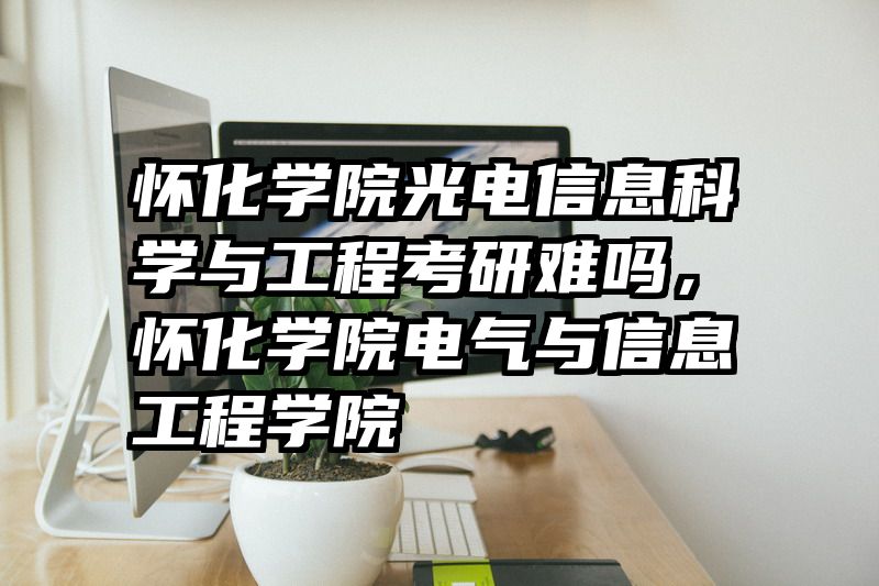 怀化学院光电信息科学与工程考研难吗，怀化学院电气与信息工程学院