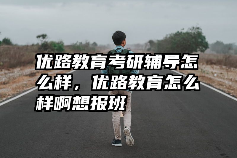 优路教育考研辅导怎么样,优路教育怎么样啊想报班
