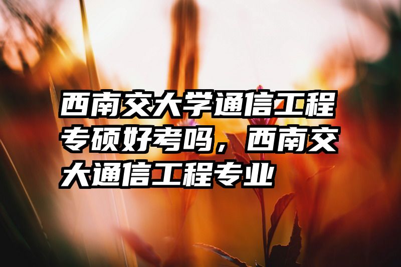 西南交大学通信工程专硕好考吗,西南交大通信工程专业