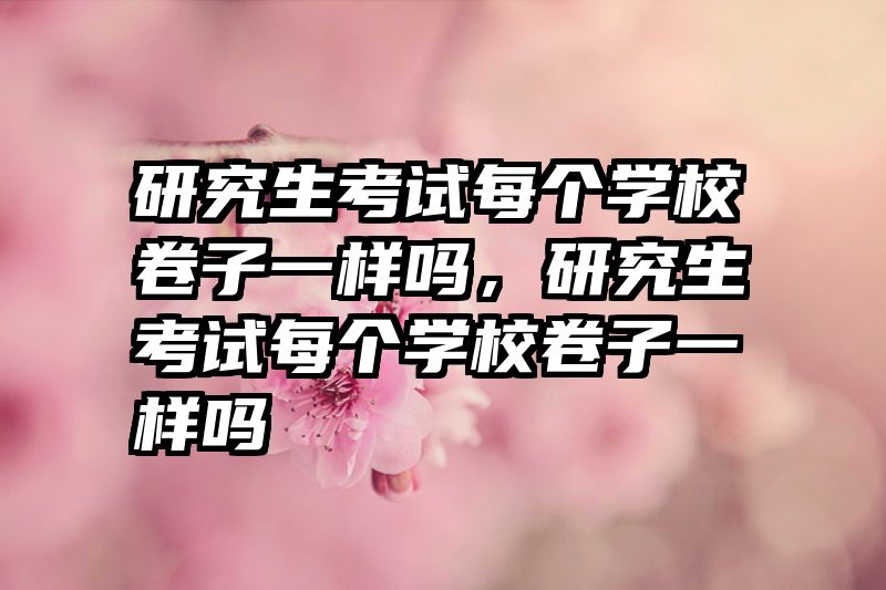 研究生考试每个学校卷子一样吗,研究生考试每个学校卷子一样吗