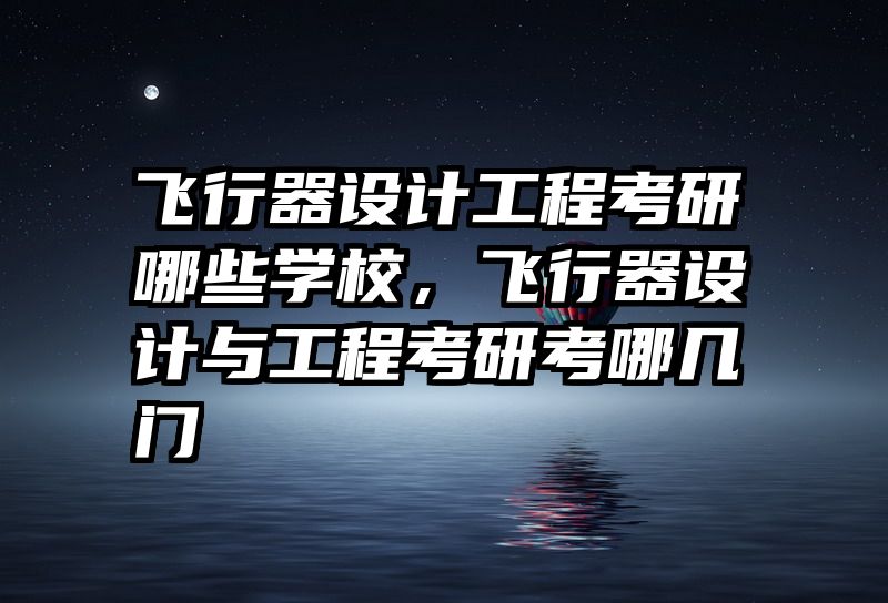 飞行器设计工程考研哪些学校,飞行器设计与工程考研考哪几门
