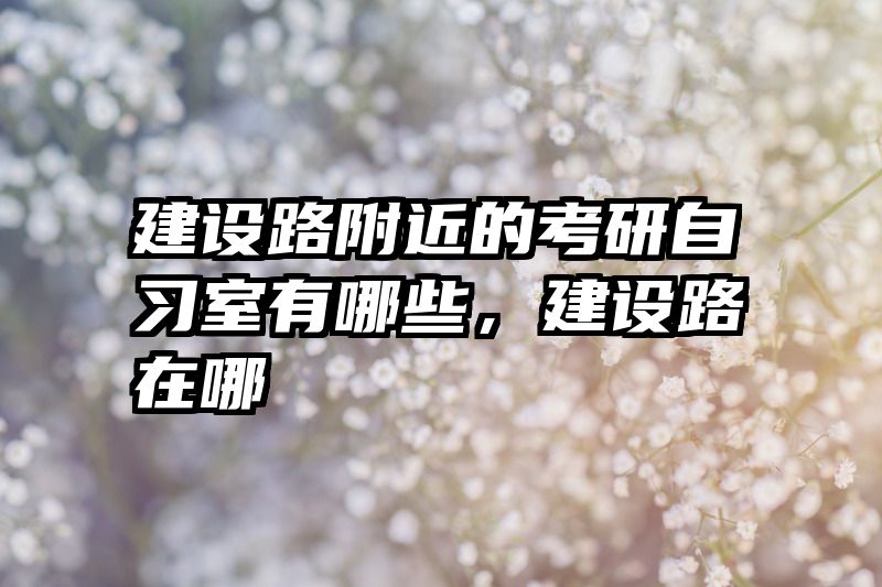 建设路附近的考研自习室有哪些，建设路在哪