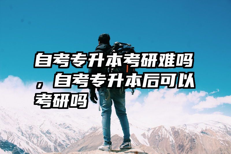 自考专升本考研难吗，自考专升本后可以考研吗