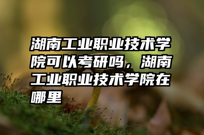 湖南工业职业技术学院可以考研吗，湖南工业职业技术学院在哪里