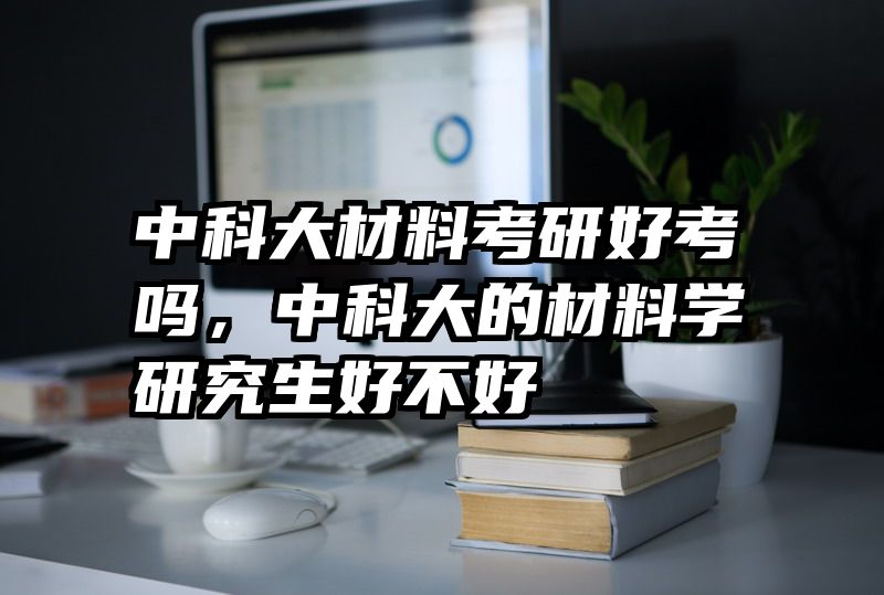 中科大材料考研好考吗,中科大的材料学研究生好不好