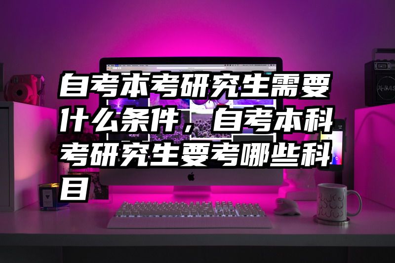 自考本考研究生需要什么条件,自考本科考研究生要考哪些科目