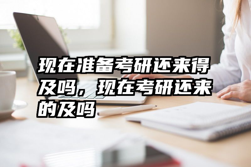 现在准备考研还来得及吗，现在考研还来的及吗