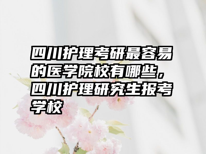 四川护理考研最容易的医学院校有哪些,四川护理研究生报考学校