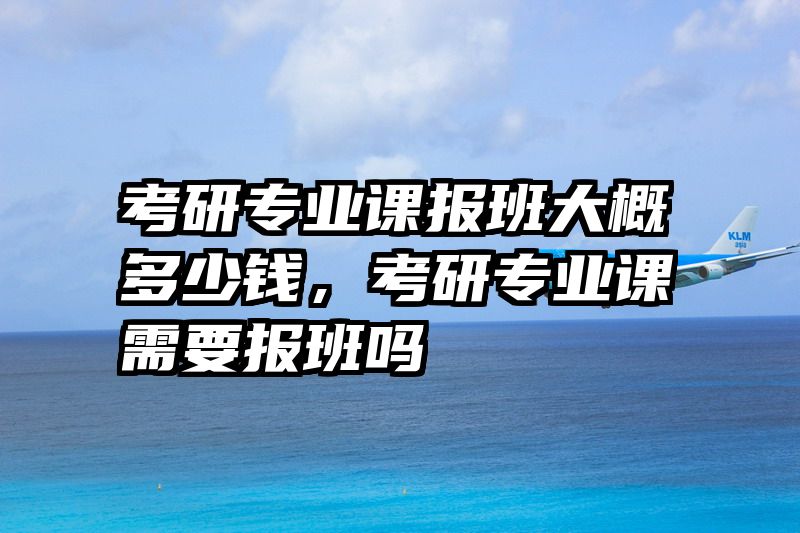 考研专业课报班大概多少钱，考研专业课需要报班吗