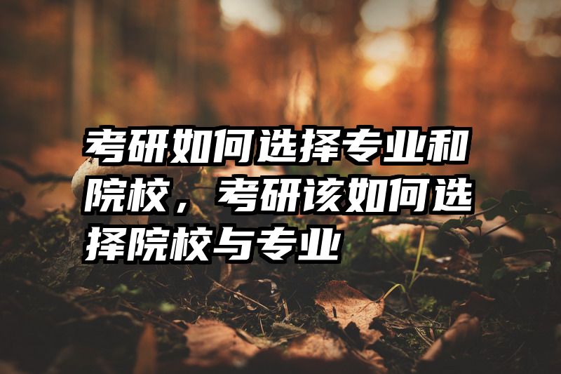 考研如何选择专业和院校,考研该如何选择院校与专业