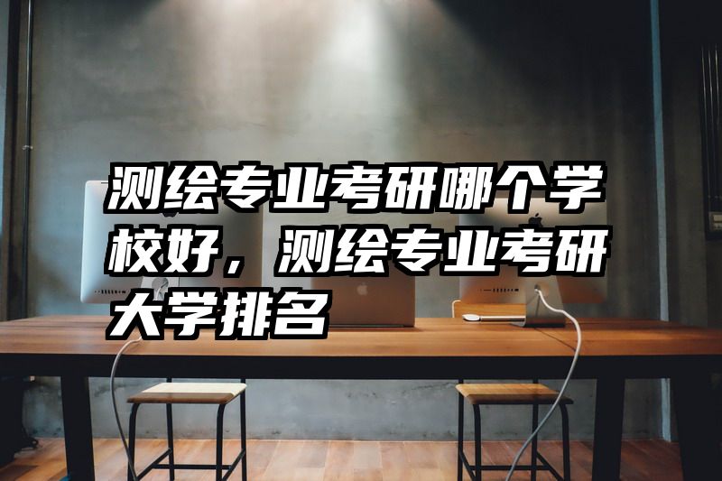 测绘专业考研哪个学校好，测绘专业考研大学排名
