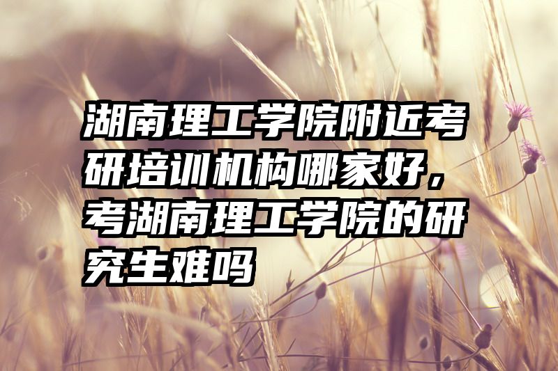 湖南理工学院附近考研培训机构哪家好，考湖南理工学院的研究生难吗