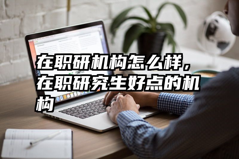 在职研机构怎么样,在职研究生好点的机构
