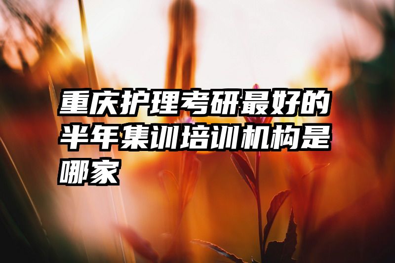重庆护理考研最好的半年集训培训机构是哪家