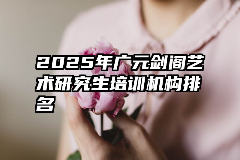 2025年广元剑阁艺术研究生培训机构排名