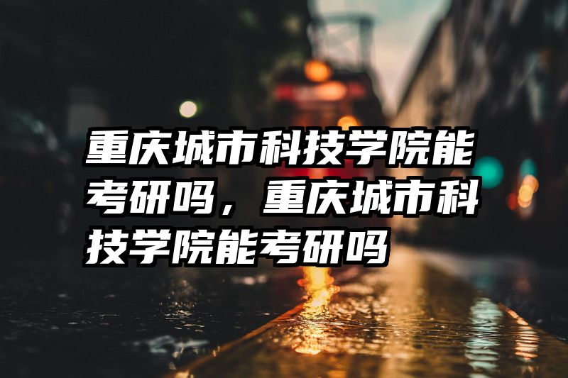 重庆城市科技学院能考研吗,重庆城市科技学院能考研吗