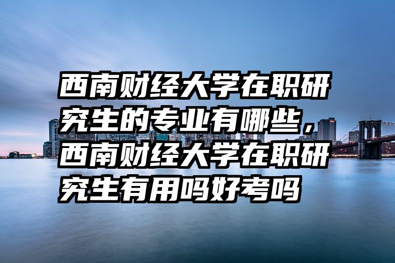 西南财经大学在职研究生的专业有哪些，西南财经大学在职研究生有用吗好考吗
