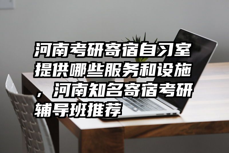 河南考研寄宿自习室提供哪些服务和设施，河南知名寄宿考研辅导班推荐