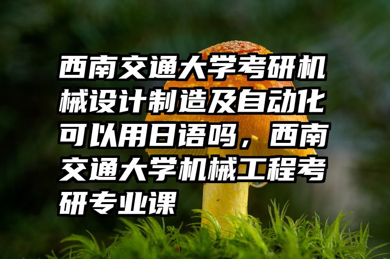 西南交通大学考研机械设计制造及自动化可以用日语吗，西南交通大学机械工程考研专业课