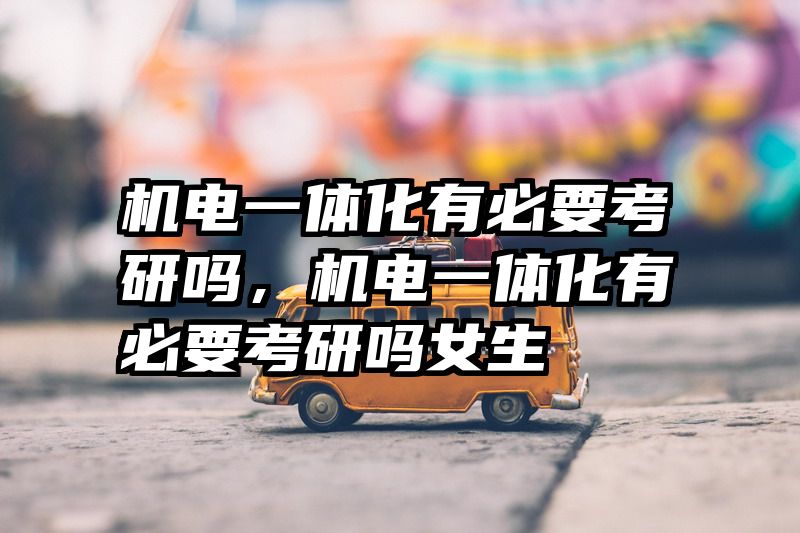 机电一体化有必要考研吗，机电一体化有必要考研吗女生