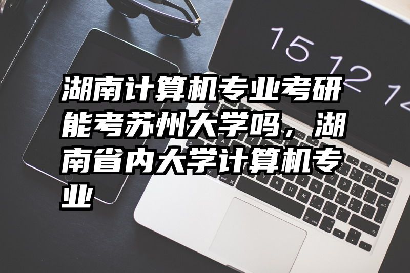 湖南计算机专业考研能考苏州大学吗，湖南省内大学计算机专业