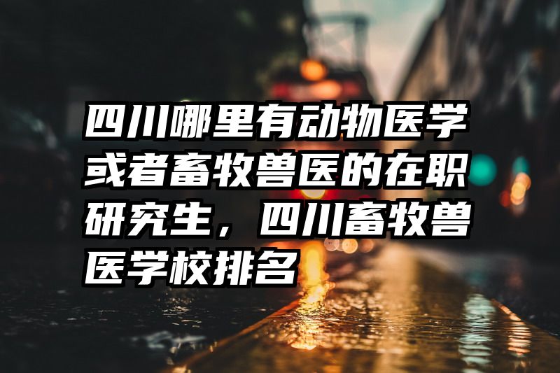 四川哪里有动物医学或者畜牧兽医的在职研究生,四川畜牧兽医学校排名