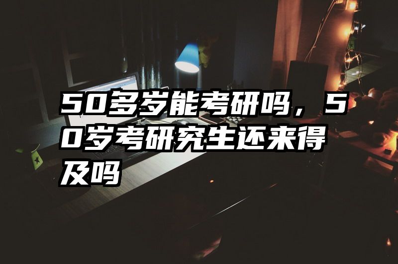 50多岁能考研吗,50岁考研究生还来得及吗