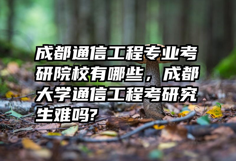 成都通信工程专业考研院校有哪些，成都大学通信工程考研究生难吗?