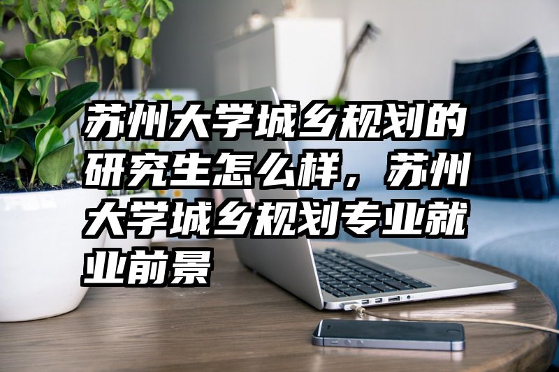 苏州大学城乡规划的研究生怎么样,苏州大学城乡规划专业就业前景