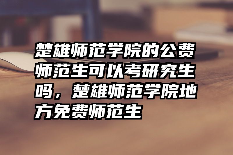 楚雄师范学院的公费师范生可以考研究生吗，楚雄师范学院地方免费师范生