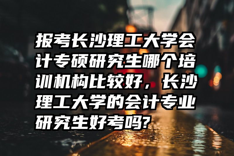 报考长沙理工大学会计专硕研究生哪个培训机构比较好，长沙理工大学的会计专业研究生好考吗?