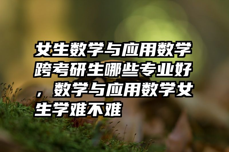 女生数学与应用数学跨考研生哪些专业好，数学与应用数学女生学难不难