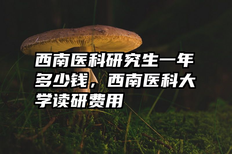 西南医科研究生一年多少钱，西南医科大学读研费用