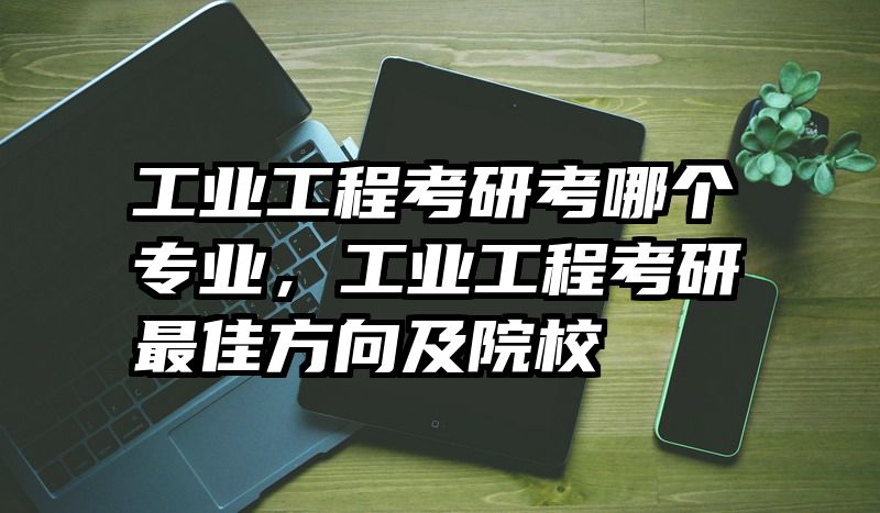工业工程考研考哪个专业，工业工程考研最佳方向及院校