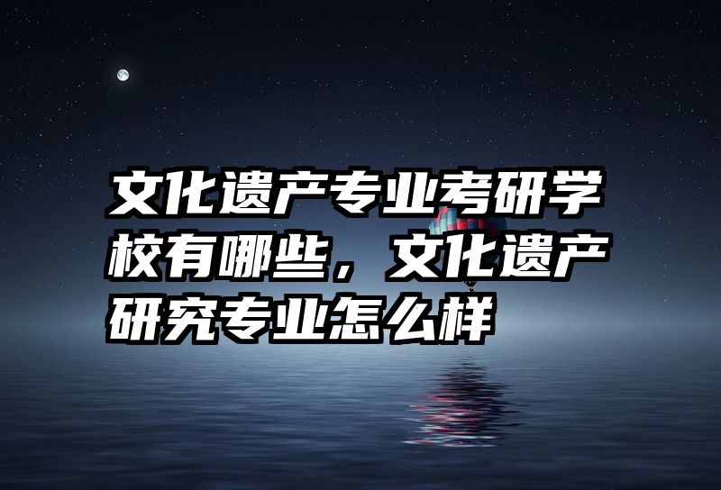 文化遗产专业考研学校有哪些,文化遗产研究专业怎么样