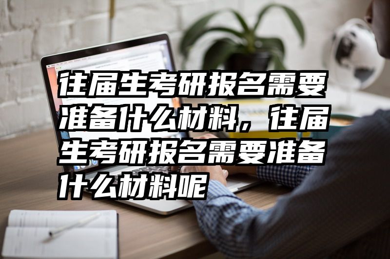 往届生考研报名需要准备什么材料,往届生考研报名需要准备什么材料呢