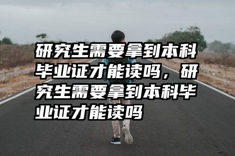 研究生需要拿到本科毕业证才能读吗，研究生需要拿到本科毕业证才能读吗