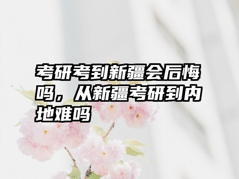 考研考到新疆会后悔吗,从新疆考研到内地难吗