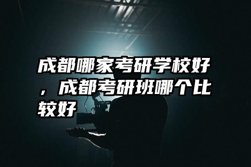 成都哪家考研学校好,成都考研班哪个比较好