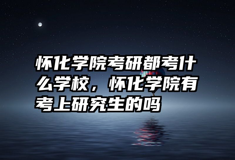 怀化学院考研都考什么学校,怀化学院有考上研究生的吗